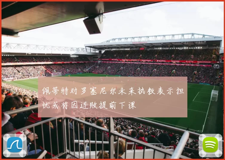 佩蒂特对罗塞尼尔未来执教表示担忧或将因连败提前下课