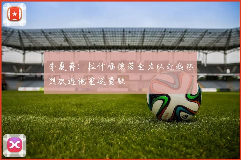 李夏普：拉什福德若全力以赴我热烈欢迎他重返曼联