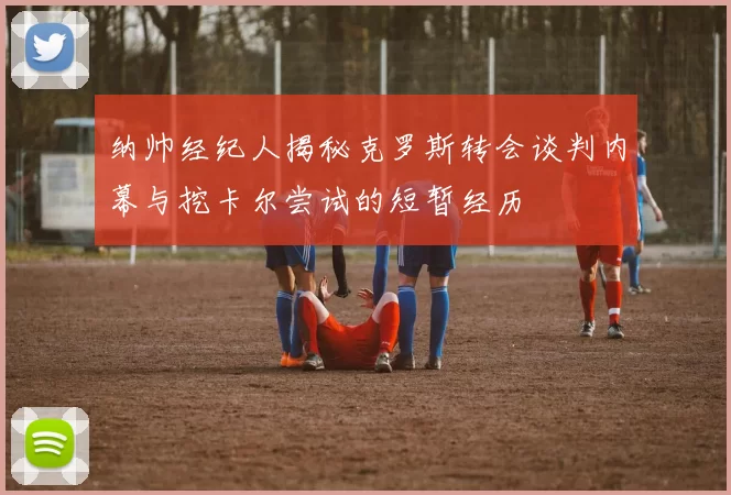 纳帅经纪人揭秘克罗斯转会谈判内幕与挖卡尔尝试的短暂经历