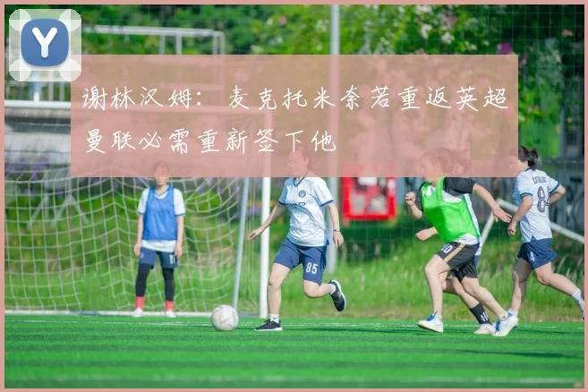 谢林汉姆：麦克托米奈若重返英超曼联必需重新签下他