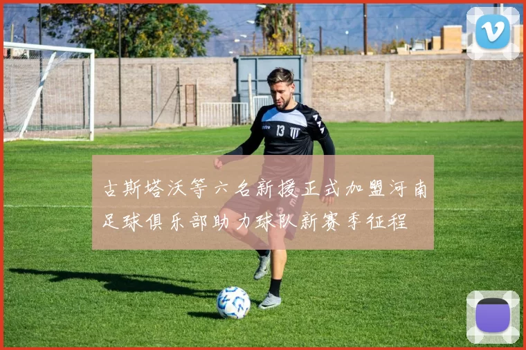 古斯塔沃等六名新援正式加盟河南足球俱乐部助力球队新赛季征程