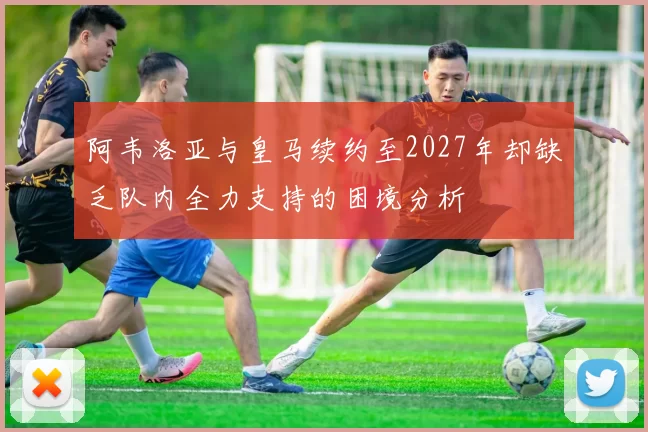阿韦洛亚与皇马续约至2027年却缺乏队内全力支持的困境分析