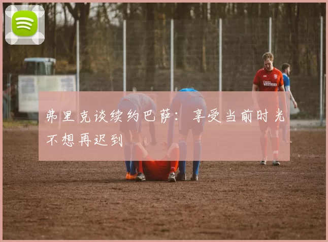 弗里克谈续约巴萨：享受当前时光不想再迟到