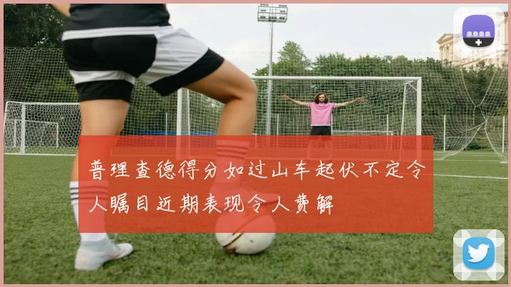 普理查德得分如过山车起伏不定令人瞩目近期表现令人费解