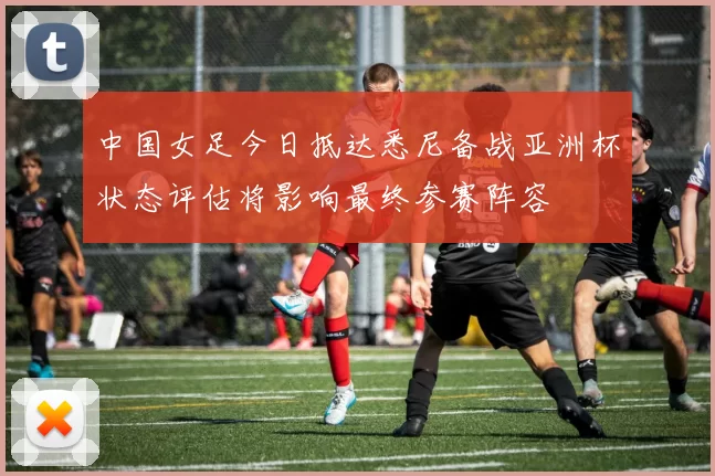 中国女足今日抵达悉尼备战亚洲杯状态评估将影响最终参赛阵容
