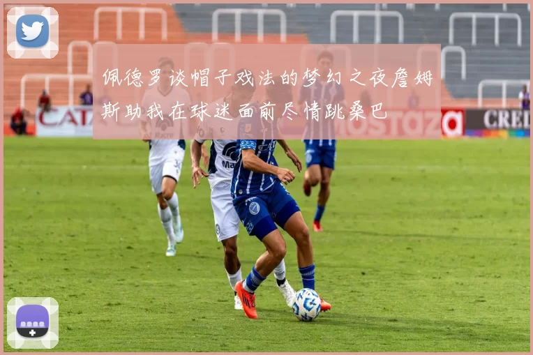 佩德罗谈帽子戏法的梦幻之夜詹姆斯助我在球迷面前尽情跳桑巴