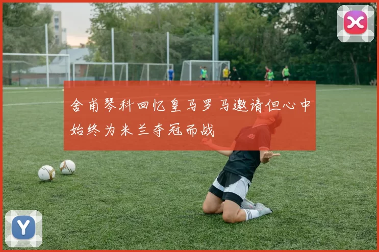 舍甫琴科回忆皇马罗马邀请但心中始终为米兰夺冠而战