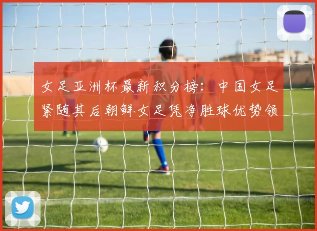 女足亚洲杯最新积分榜：中国女足紧随其后朝鲜女足凭净胜球优势领跑
