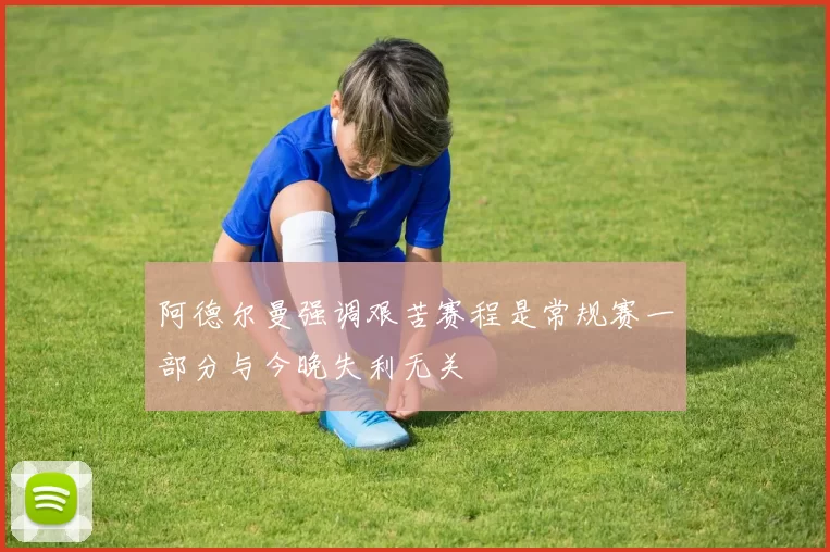 阿德尔曼强调艰苦赛程是常规赛一部分与今晚失利无关