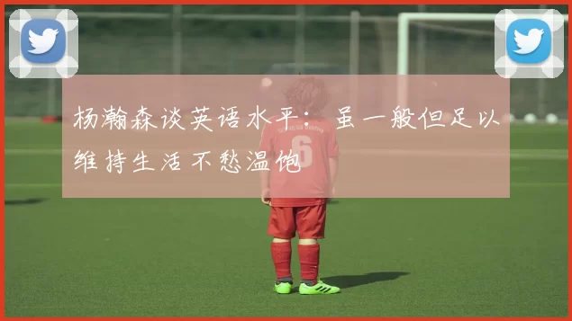 杨瀚森谈英语水平：虽一般但足以维持生活不愁温饱