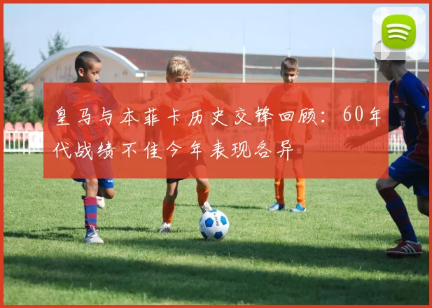 皇马与本菲卡历史交锋回顾：60年代战绩不佳今年表现各异