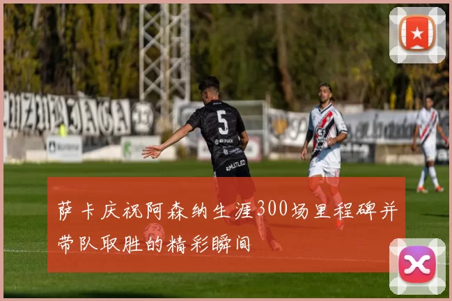 萨卡庆祝阿森纳生涯300场里程碑并带队取胜的精彩瞬间