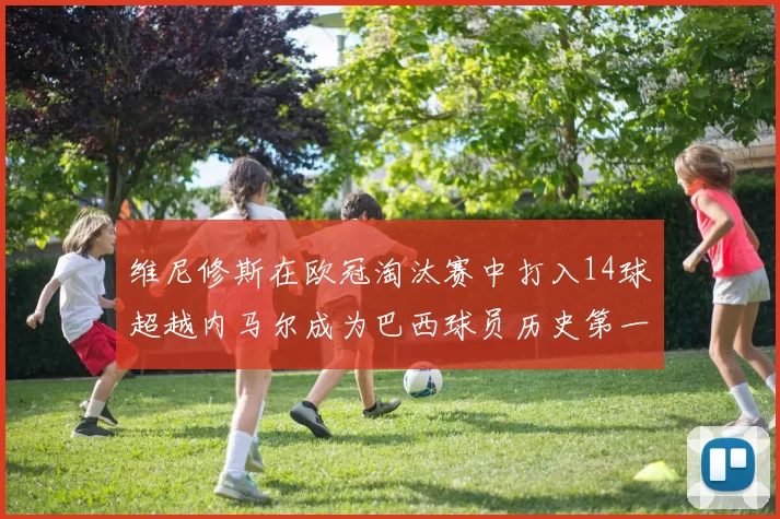 维尼修斯在欧冠淘汰赛中打入14球超越内马尔成为巴西球员历史第一人