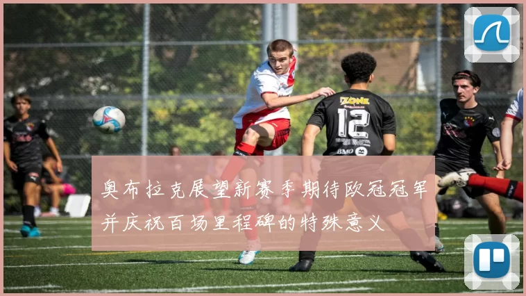奥布拉克展望新赛季期待欧冠冠军并庆祝百场里程碑的特殊意义