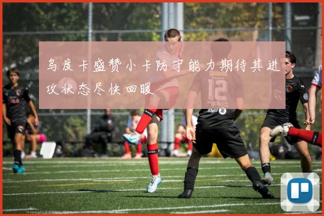 乌度卡盛赞小卡防守能力期待其进攻状态尽快回暖