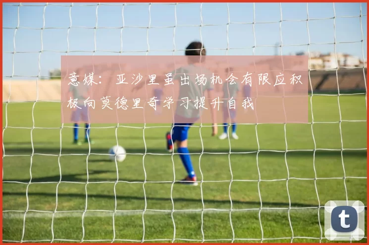 意媒：亚沙里虽出场机会有限应积极向莫德里奇学习提升自我