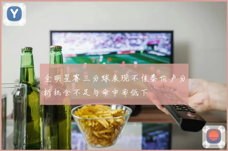 全明星赛三分球表现不佳泰伦卢分析机会不足与命中率低下