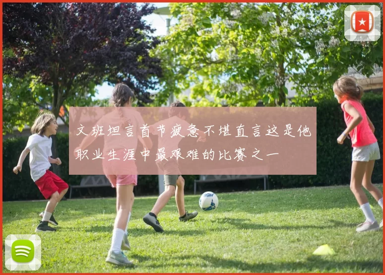 文班坦言首节疲惫不堪直言这是他职业生涯中最艰难的比赛之一
