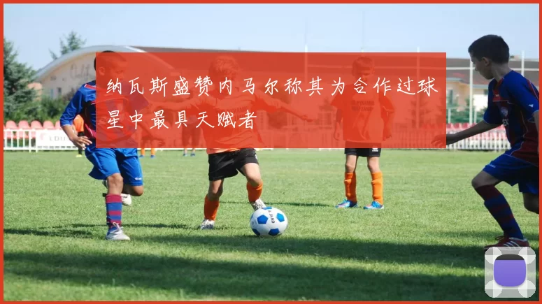 纳瓦斯盛赞内马尔称其为合作过球星中最具天赋者