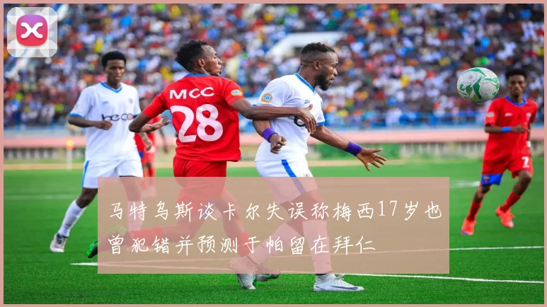 马特乌斯谈卡尔失误称梅西17岁也曾犯错并预测于帕留在拜仁
