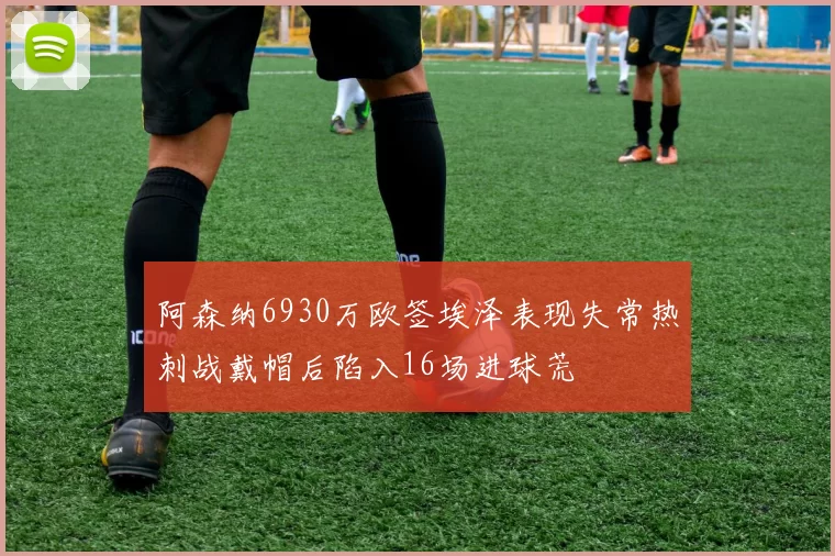 阿森纳6930万欧签埃泽表现失常热刺战戴帽后陷入16场进球荒