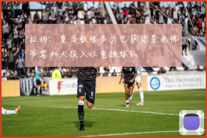 拉姆：皇马教练多为巴萨背景老佛爷需加大投入以重振球队